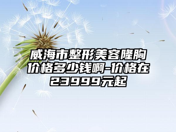 威海市整形美容隆胸价格多少钱啊-价格在23999元起