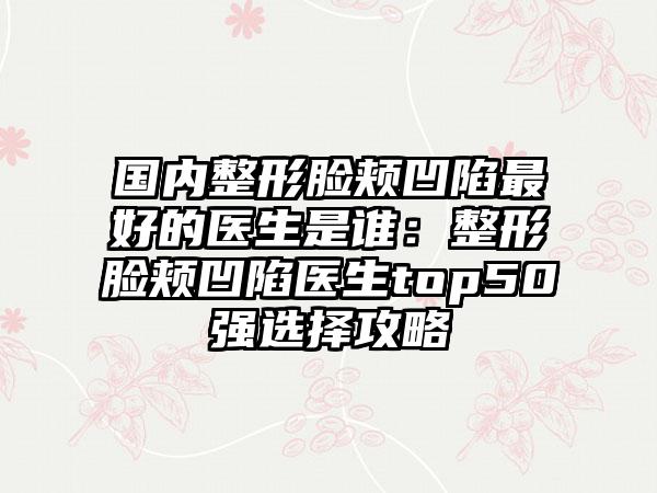 国内整形脸颊凹陷最好的医生是谁：整形脸颊凹陷医生top50强选择攻略