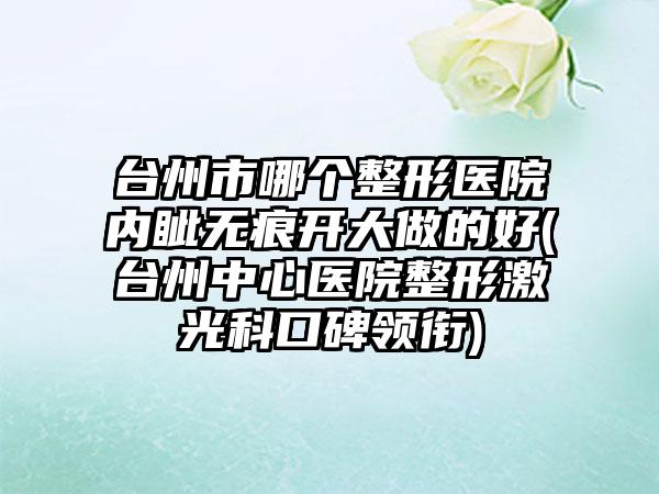 台州市哪个整形医院内眦无痕开大做的好(台州中心医院整形激光科口碑领衔)