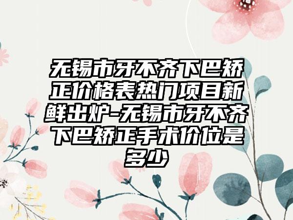 无锡市牙不齐下巴矫正价格表热门项目新鲜出炉-无锡市牙不齐下巴矫正手术价位是多少