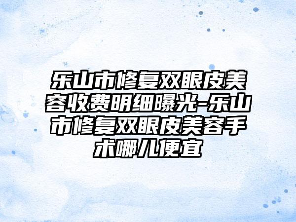 乐山市修复双眼皮美容收费明细曝光-乐山市修复双眼皮美容手术哪儿便宜