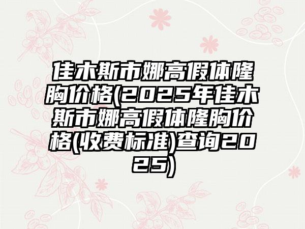 佳木斯市娜高假体隆胸价格(2025年佳木斯市娜高假体隆胸价格(收费标准)查询2025)