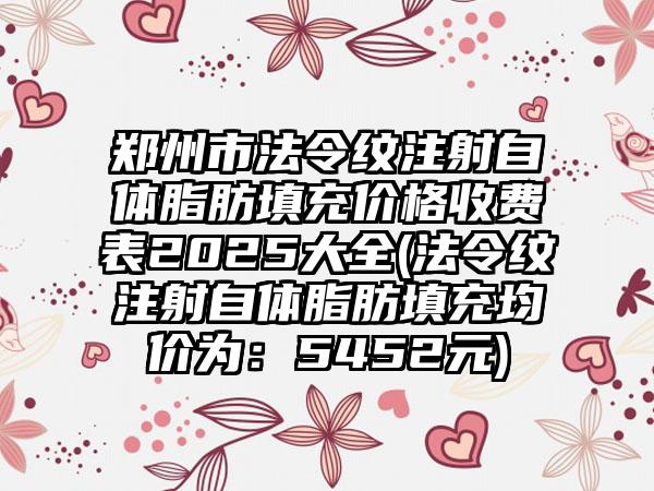 郑州市法令纹注射自体脂肪填充价格收费表2025大全(法令纹注射自体脂肪填充均价为：5452元)