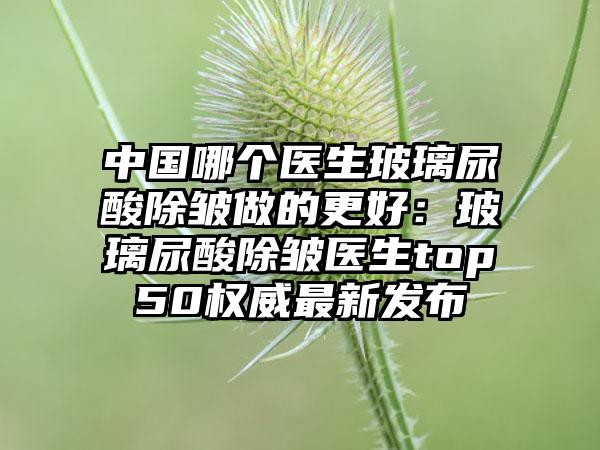 中国哪个医生玻璃尿酸除皱做的更好：玻璃尿酸除皱医生top50权威最新发布