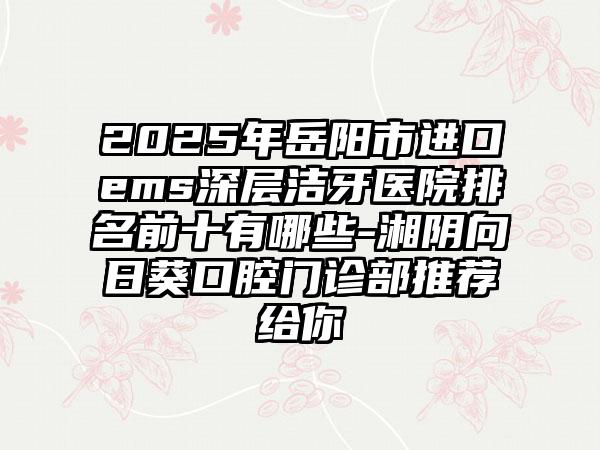 2025年岳阳市进口ems深层洁牙医院排名前十有哪些-湘阴向日葵口腔门诊部推荐给你