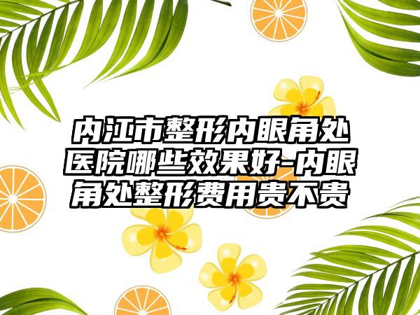 内江市整形内眼角处医院哪些效果好-内眼角处整形费用贵不贵