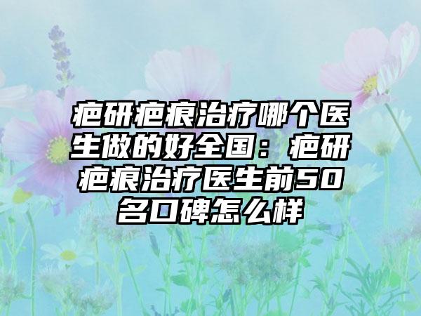 疤研疤痕治疗哪个医生做的好全国：疤研疤痕治疗医生前50名口碑怎么样