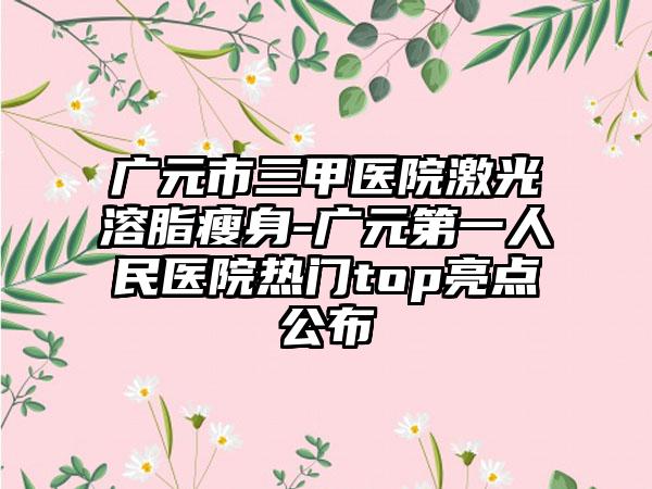 广元市三甲医院激光溶脂瘦身-广元第一人民医院热门top亮点公布