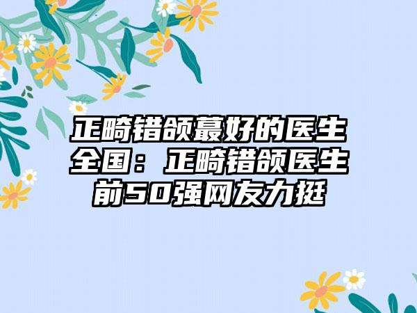 正畸错颌蕞好的医生全国：正畸错颌医生前50强网友力挺