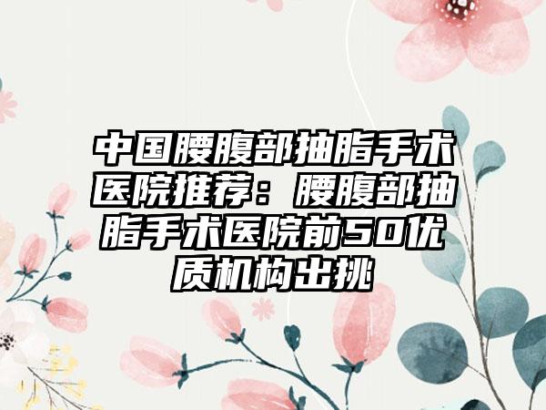 中国腰腹部抽脂手术医院推荐：腰腹部抽脂手术医院前50优质机构出挑