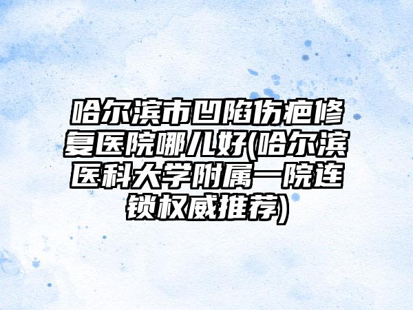 哈尔滨市凹陷伤疤修复医院哪儿好(哈尔滨医科大学附属一院连锁权威推荐)