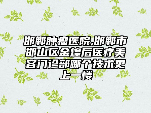 邯郸肿瘤医院,邯郸市邯山区金煌后医疗美容门诊部哪个技术更上一楼