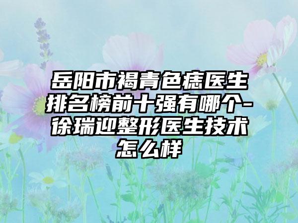 岳阳市褐青色痣医生排名榜前十强有哪个-徐瑞迎整形医生技术怎么样