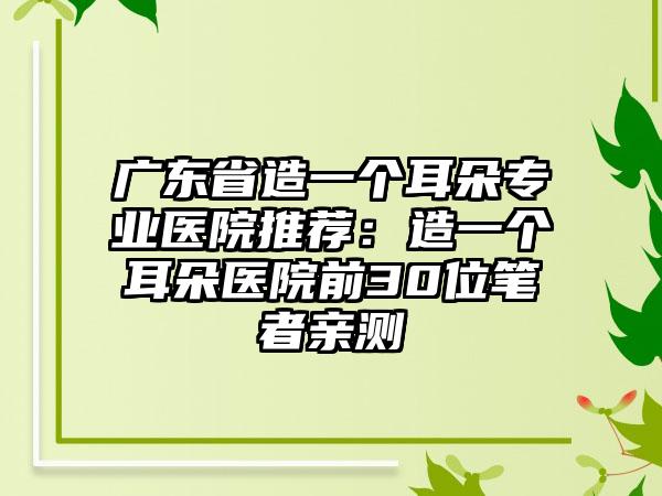 广东省造一个耳朵专业医院推荐：造一个耳朵医院前30位笔者亲测