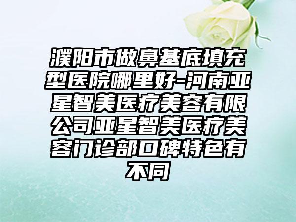 濮阳市做鼻基底填充型医院哪里好-河南亚星智美医疗美容有限公司亚星智美医疗美容门诊部口碑特色有不同