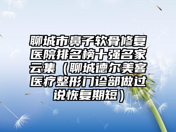 聊城市鼻子软骨修复医院排名榜十强名家云集（聊城德尔美客医疗整形门诊部做过说恢复期短）