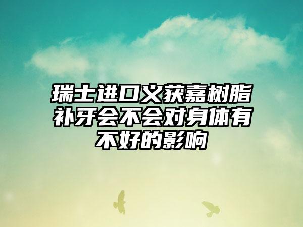 瑞士进口义获嘉树脂补牙会不会对身体有不好的影响
