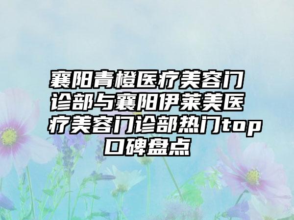 襄阳青橙医疗美容门诊部与襄阳伊莱美医疗美容门诊部热门top口碑盘点