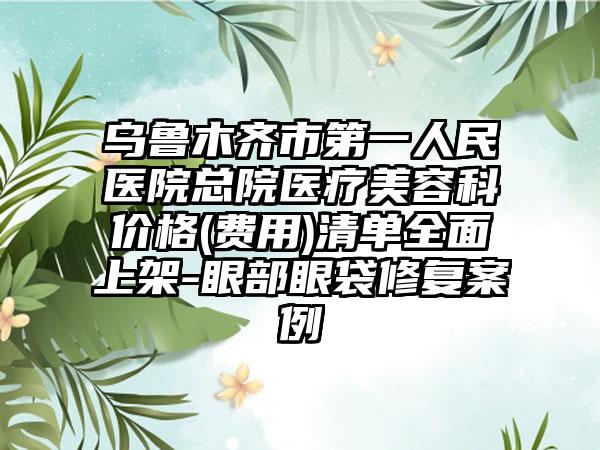 乌鲁木齐市第一人民医院总院医疗美容科价格(费用)清单全面上架-眼部眼袋修复案例