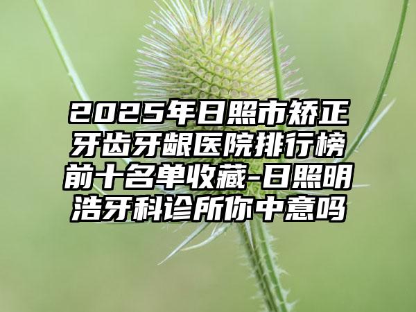 2025年日照市矫正牙齿牙龈医院排行榜前十名单收藏-日照明浩牙科诊所你中意吗