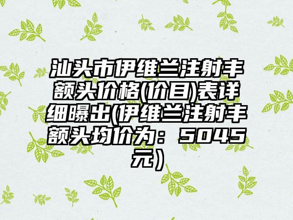 汕头市伊维兰注射丰额头价格(价目)表详细曝出(伊维兰注射丰额头均价为：5045元）