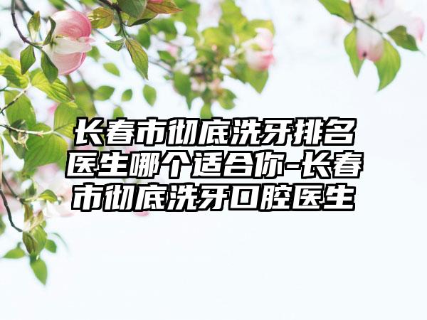 长春市彻底洗牙排名医生哪个适合你-长春市彻底洗牙口腔医生