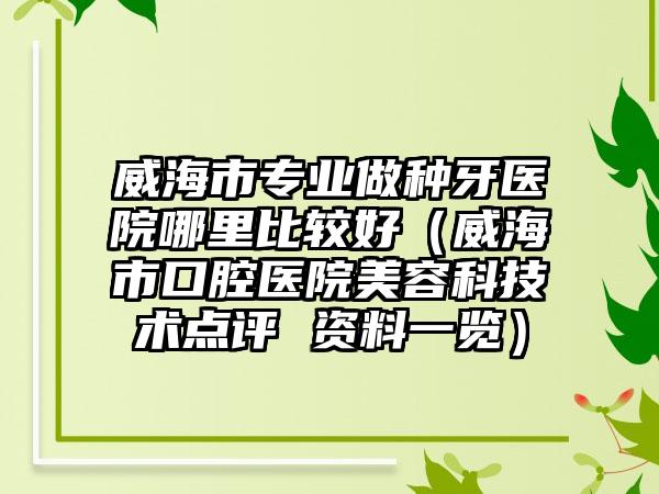 威海市专业做种牙医院哪里比较好（威海市口腔医院美容科技术点评 资料一览）