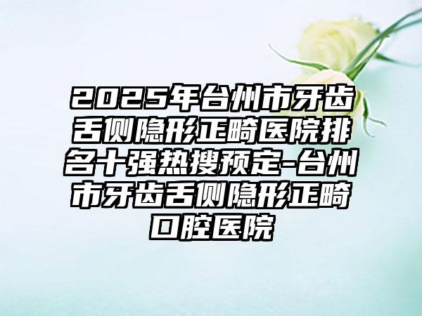 2025年台州市牙齿舌侧隐形正畸医院排名十强热搜预定-台州市牙齿舌侧隐形正畸口腔医院