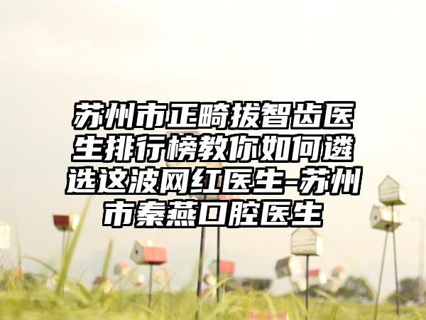 苏州市正畸拔智齿医生排行榜教你如何遴选这波网红医生-苏州市秦燕口腔医生