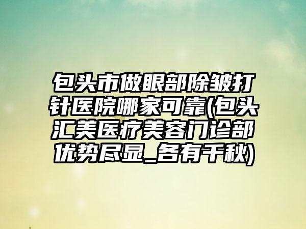 包头市做眼部除皱打针医院哪家可靠(包头汇美医疗美容门诊部优势尽显_各有千秋)