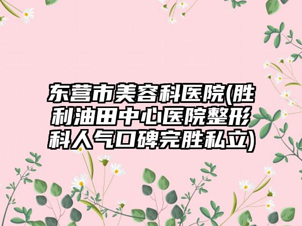 东营市美容科医院(胜利油田中心医院整形科人气口碑完胜私立)
