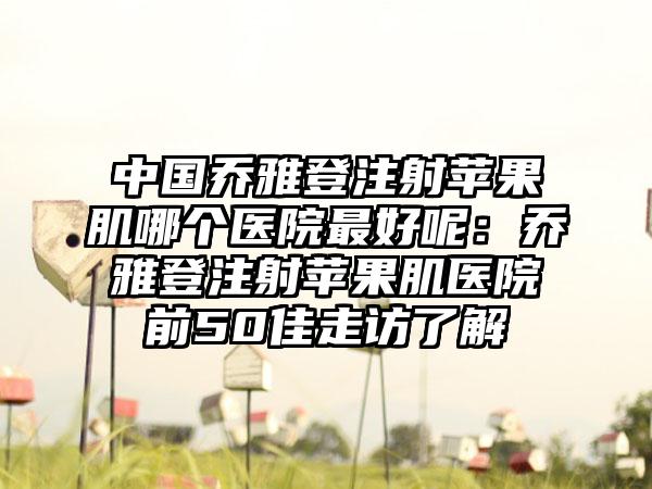 中国乔雅登注射苹果肌哪个医院最好呢：乔雅登注射苹果肌医院前50佳走访了解