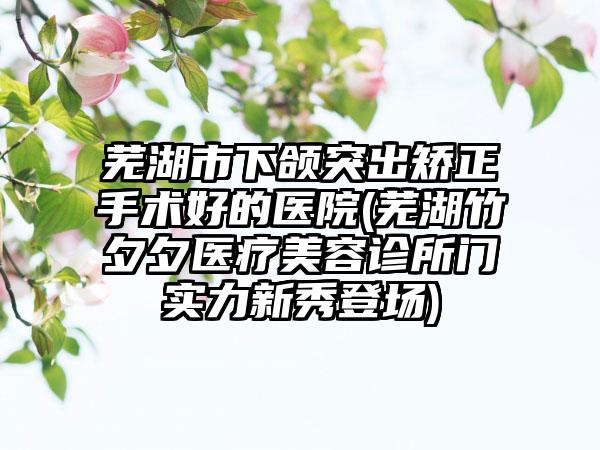 芜湖市下颌突出矫正手术好的医院(芜湖竹夕夕医疗美容诊所门实力新秀登场)