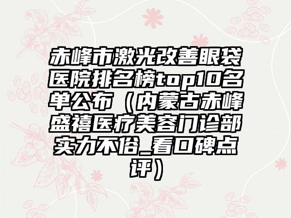 赤峰市激光改善眼袋医院排名榜top10名单公布（内蒙古赤峰盛禧医疗美容门诊部实力不俗_看口碑点评）