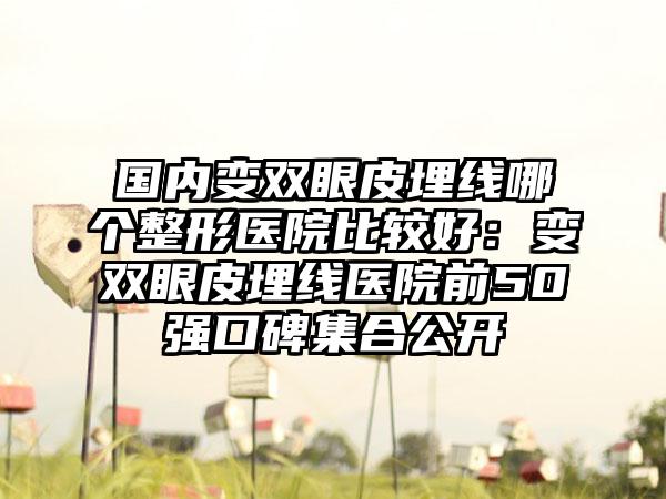 国内变双眼皮埋线哪个整形医院比较好：变双眼皮埋线医院前50强口碑集合公开