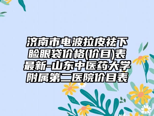 济南市电波拉皮祛下睑眼袋价格(价目)表最新-山东中医药大学附属第二医院价目表