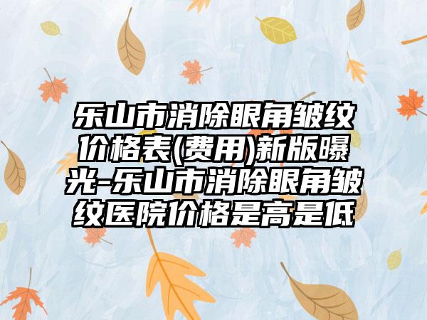 乐山市消除眼角皱纹价格表(费用)新版曝光-乐山市消除眼角皱纹医院价格是高是低