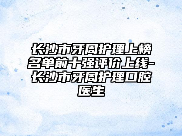 长沙市牙周护理上榜名单前十强评价上线-长沙市牙周护理口腔医生