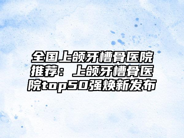 全国上颌牙槽骨医院推荐：上颌牙槽骨医院top50强焕新发布