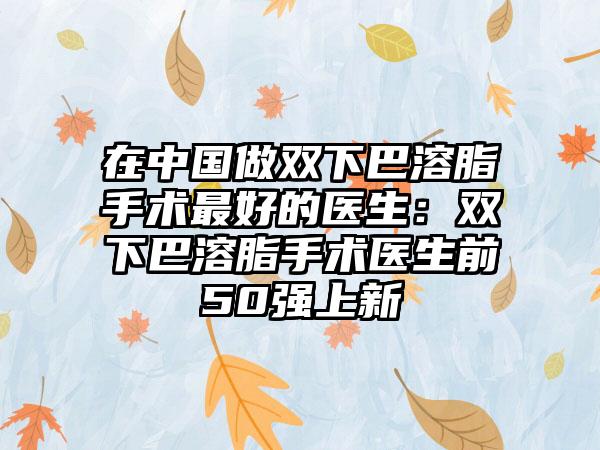 在中国做双下巴溶脂手术最好的医生：双下巴溶脂手术医生前50强上新