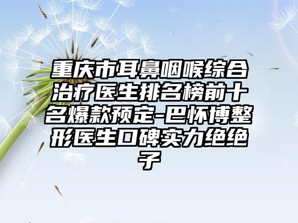 重庆市耳鼻咽喉综合治疗医生排名榜前十名爆款预定-巴怀博整形医生口碑实力绝绝子