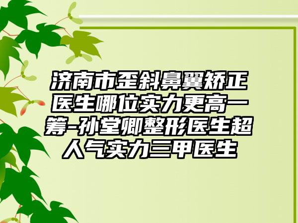 济南市歪斜鼻翼矫正医生哪位实力更高一筹-孙堂卿整形医生超人气实力三甲医生