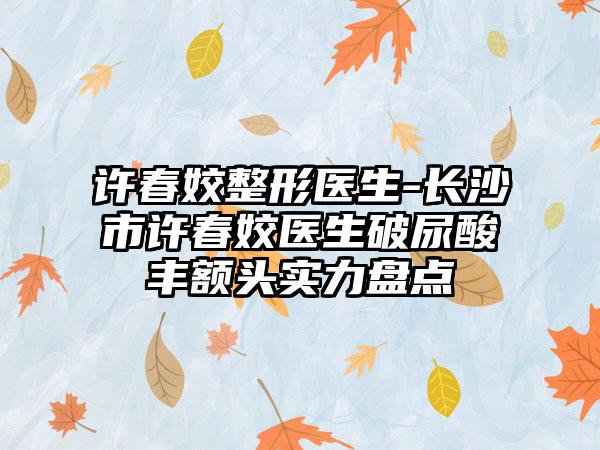 许春姣整形医生-长沙市许春姣医生破尿酸丰额头实力盘点