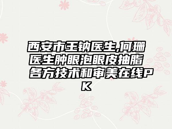 西安市王钠医生,何珊医生肿眼泡眼皮抽脂各方技术和审美在线PK