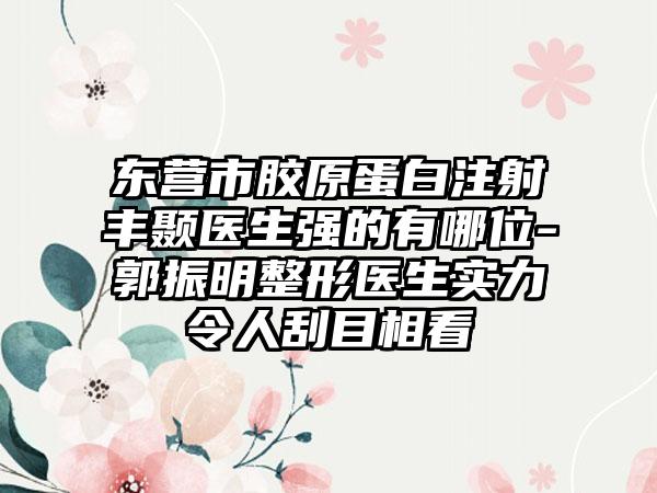 东营市胶原蛋白注射丰颞医生强的有哪位-郭振明整形医生实力令人刮目相看