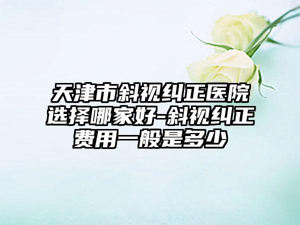 天津市斜视纠正医院选择哪家好-斜视纠正费用一般是多少