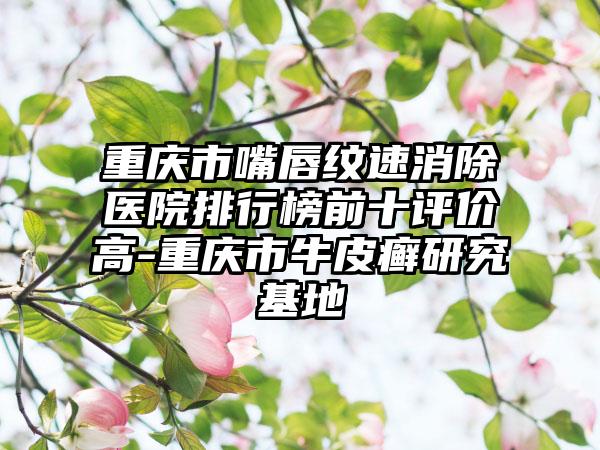 重庆市嘴唇纹速消除医院排行榜前十评价高-重庆市牛皮癣研究基地