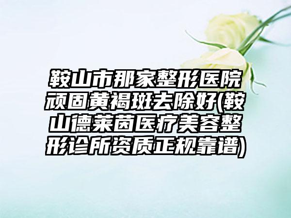 鞍山市那家整形医院顽固黄褐斑去除好(鞍山德莱茵医疗美容整形诊所资质正规靠谱)