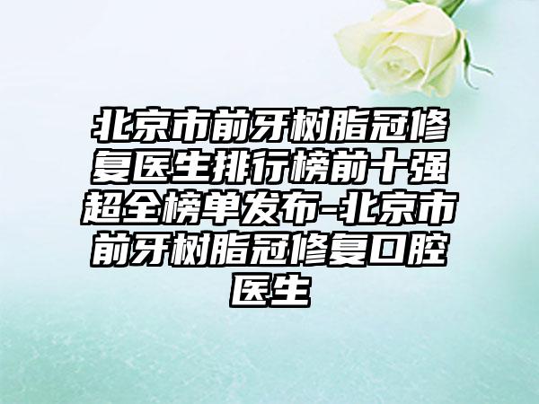 北京市前牙树脂冠修复医生排行榜前十强超全榜单发布-北京市前牙树脂冠修复口腔医生