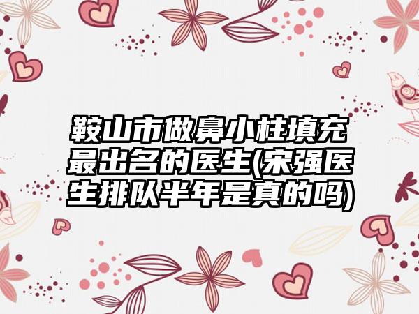 鞍山市做鼻小柱填充最出名的医生(宋强医生排队半年是真的吗)